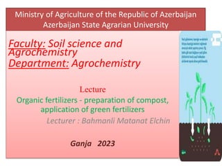 Ministry of Agriculture of the Republic of Azerbaijan
Azerbaijan State Agrarian University
Faculty: Soil science and
Agrochemistry
Department: Аgrochemistry
Lecture
Organic fertilizers - preparation of compost,
application of green fertilizers
Lecturer : Bahmanli Matanat Elchin
Ganja 2023
 