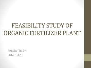 FEASIBILITY STUDY OF
ORGANIC FERTILIZER PLANT
PRESENTED BY:
SUMIT ROY
 