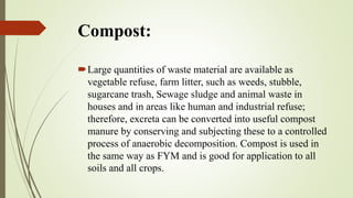 Compost:
Large quantities of waste material are available as
vegetable refuse, farm litter, such as weeds, stubble,
sugarcane trash, Sewage sludge and animal waste in
houses and in areas like human and industrial refuse;
therefore, excreta can be converted into useful compost
manure by conserving and subjecting these to a controlled
process of anaerobic decomposition. Compost is used in
the same way as FYM and is good for application to all
soils and all crops.
 