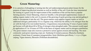 Green Manuring:
 It is a practice of ploughing or turning into the soil undercomposed green plant tissues for the
purpose of improving physical structure as well as fertility of the soil. From the time immemorial
the turning in a green crop for improvement of the conditions of the soil has been a popular
farming practice. Green Manuring, wherever feasible, is the principal supplementary means of
adding organic matter to the soil. It consists of the growing of quick growing crop and ploughing it
under to incorporate it into the soil. The green manure crop supplies organic matter as well as
additional nitrogen, particularly if it is a legume crop, which has the ability to fix nitrogen from the
air with the help of its root-nodule bacteria. A leguminous crop producing 25 tones of green matter
per hectare will add about 60 to 90 kg of nitrogen when ploughed under. This amount would equal
an application of 3 to 10 tones of FYM on the basis of organic matter and its nitrogen contribution.
The green manure crops also exercise a protective action against erosion and leaching. The most
commonly used green manuring crops are: Sunhemp (Crotalaria juncea), Dhaincha (Sesbania
aculeata), Cluster bean (Cyamopsis tetragonoloba), Senji (Melilotus parviflora), Cowpea (Vigna
catjang, Vigna sinensis), Berseem (Trifolium alexandrium).
 