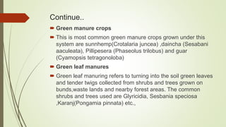 Continue..
 Green manure crops
 This is most common green manure crops grown under this
system are sunnhemp(Crotalaria juncea) ,daincha (Sesabani
aaculeata), Pillipesera (Phaseolus trilobus) and guar
(Cyamopsis tetragonoloba)
 Green leaf manures
 Green leaf manuring refers to turning into the soil green leaves
and tender twigs collected from shrubs and trees grown on
bunds,waste lands and nearby forest areas. The common
shrubs and trees used are Glyricidia, Sesbania speciosa
,Karanj(Pongamia pinnata) etc.,
 