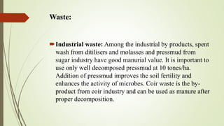 Waste:
Industrial waste: Among the industrial by products, spent
wash from ditilisers and molasses and pressmud from
sugar industry have good manurial value. It is important to
use only well decomposed pressmud at 10 tones/ha.
Addition of pressmud improves the soil fertility and
enhances the activity of microbes. Coir waste is the by-
product from coir industry and can be used as manure after
proper decomposition.
 