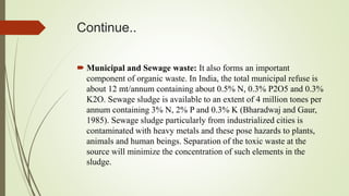 Continue..
 Municipal and Sewage waste: It also forms an important
component of organic waste. In India, the total municipal refuse is
about 12 mt/annum containing about 0.5% N, 0.3% P2O5 and 0.3%
K2O. Sewage sludge is available to an extent of 4 million tones per
annum containing 3% N, 2% P and 0.3% K (Bharadwaj and Gaur,
1985). Sewage sludge particularly from industrialized cities is
contaminated with heavy metals and these pose hazards to plants,
animals and human beings. Separation of the toxic waste at the
source will minimize the concentration of such elements in the
sludge.
 