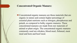 Concentrated Organic Manure:
Concentrated organic manures are those materials that are
organic in nature and contain higher percentage of
essential plant nutrients such as nitrogen, phosphorous and
potash, as compared to bulky organic manures. These
concentrated manures are made from raw materials of
animal or plant origin. The concentrated organic manures
commonly used are oilcakes, blood meal, fishmeal, meat
meal and horn and hoof meal.
 