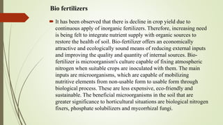 Bio fertilizers
 It has been observed that there is decline in crop yield due to
continuous apply of inorganic fertilizers. Therefore, increasing need
is being felt to integrate nutrient supply with organic sources to
restore the health of soil. Bio-fertilizer offers an economically
attractive and ecologically sound means of reducing external inputs
and improving the quality and quantity of internal sources. Bio-
fertilizer is microorganism's culture capable of fixing atmospheric
nitrogen when suitable crops are inoculated with them. The main
inputs are microorganisms, which are capable of mobilizing
nutritive elements from non-usable form to usable form through
biological process. These are less expensive, eco-friendly and
sustainable. The beneficial microorganisms in the soil that are
greater significance to horticultural situations are biological nitrogen
fixers, phosphate solubilizers and mycorrhizal fungi.
 