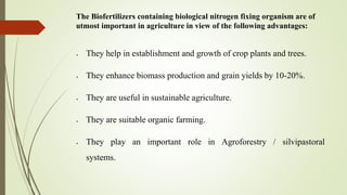 The Biofertilizers containing biological nitrogen fixing organism are of
utmost important in agriculture in view of the following advantages:
 They help in establishment and growth of crop plants and trees.
 They enhance biomass production and grain yields by 10-20%.
 They are useful in sustainable agriculture.
 They are suitable organic farming.
 They play an important role in Agroforestry / silvipastoral
systems.
 