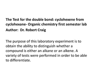 The Test for the double bond: cyclohexene from
cyclohexane- Organic chemistry first semester lab
Author: Dr. Robert Craig

The purpose of this laboratory experiment is to
obtain the ability to distinguish whether a
compound is either an alkane or an alkene. A
variety of tests were performed in order to be able
to differentiate.

 