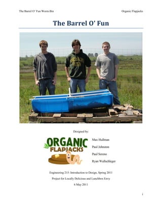 The Barrel O’ Fun<br />Designed by:<br />Engineering 215: Introduction to Design, Spring 2011<br />Project for Locally Delicious and Lunchbox Envy<br />6 May 2011Table of Contents<br /> TOC     1Problem Formulation PAGEREF _Toc292206354  1<br />1.1Introduction PAGEREF _Toc292206355  1<br />1.2Objective PAGEREF _Toc292206356  1<br />2Problem Analysis and Literature Review PAGEREF _Toc292206357  1<br />2.1Problem Analysis PAGEREF _Toc292206358  1<br />2.2Specifications and Considerations PAGEREF _Toc292206359  1<br />2.2.1Specifications PAGEREF _Toc292206360  1<br />2.2.2Considerations PAGEREF _Toc292206361  1<br />2.3Criteria and Constraints PAGEREF _Toc292206362  2<br />2.4Literature Review PAGEREF _Toc292206363  2<br />2.4.1Vermicomposting PAGEREF _Toc292206364  2<br />2.4.1.1Three Outcomes of Vermicomposting PAGEREF _Toc292206365  2<br />2.4.1.2Examples of Vermicomposting PAGEREF _Toc292206366  3<br />2.4.1.3Types of Vermicomposting PAGEREF _Toc292206367  3<br />2.4.1.3.1Micro Vermicomposting PAGEREF _Toc292206368  3<br />2.4.1.3.2Macro Vermicomposting PAGEREF _Toc292206369  4<br />2.4.1.4Compost Materials PAGEREF _Toc292206370  4<br />2.4.2Worms PAGEREF _Toc292206371  4<br />2.4.2.1Species PAGEREF _Toc292206372  4<br />2.4.2.2Environmental Conditions PAGEREF _Toc292206373  5<br />2.4.2.2.1Oxygen PAGEREF _Toc292206374  5<br />2.4.2.2.2Moisture PAGEREF _Toc292206375  5<br />2.4.2.2.3Temperature PAGEREF _Toc292206376  5<br />2.4.2.3Basic Biology PAGEREF _Toc292206377  5<br />2.4.2.3.1Nutrition PAGEREF _Toc292206378  5<br />2.4.2.3.2Reproduction PAGEREF _Toc292206379  5<br />2.4.2.3.3Behavior PAGEREF _Toc292206380  6<br />2.4.3Materials PAGEREF _Toc292206381  6<br />2.4.3.1Safety PAGEREF _Toc292206382  6<br />2.4.3.1.1Toxicity PAGEREF _Toc292206383  6<br />2.4.3.2Durability & Strength of Materials PAGEREF _Toc292206384  6<br />2.4.3.2.1Ideal Long Term Materials PAGEREF _Toc292206385  7<br />2.4.3.2.1.1Wood PAGEREF _Toc292206386  7<br />2.4.3.2.1.2Plastic PAGEREF _Toc292206387  7<br />2.4.3.2.2Environmental Stresses PAGEREF _Toc292206388  7<br />2.4.4Mechanics of Composting PAGEREF _Toc292206389  7<br />2.4.4.1Internal Process PAGEREF _Toc292206390  7<br />2.4.4.1.1Types PAGEREF _Toc292206391  7<br />2.4.4.1.1.1Open Loop PAGEREF _Toc292206392  7<br />2.4.4.1.1.2Flow Through PAGEREF _Toc292206393  8<br />2.4.4.1.1.3Bins PAGEREF _Toc292206394  8<br />2.4.4.1.1.4Stackable PAGEREF _Toc292206395  8<br />2.4.4.1.1.5Closed Loop PAGEREF _Toc292206396  8<br />2.4.4.1.1.6Beds PAGEREF _Toc292206397  8<br />2.4.4.1.2Examples PAGEREF _Toc292206398  8<br />2.4.4.2Input PAGEREF _Toc292206399  9<br />2.4.4.3Capacity PAGEREF _Toc292206400  9<br />3Search for Alternative Solutions PAGEREF _Toc292206401  10<br />3.1Introduction PAGEREF _Toc292206402  10<br />3.2Brainstorming PAGEREF _Toc292206403  10<br />3.3Alternative Solutions PAGEREF _Toc292206404  10<br />3.3.1Barrel O’ Fun PAGEREF _Toc292206405  10<br />3.3.2Drawers O’ Worms PAGEREF _Toc292206406  11<br />3.3.3Cin-Bin PAGEREF _Toc292206407  12<br />3.3.4The Worm Tower PAGEREF _Toc292206408  13<br />3.3.5The Compost Chute PAGEREF _Toc292206409  14<br />3.3.6The Worm Wheel PAGEREF _Toc292206410  15<br />3.3.7The Circle of Life PAGEREF _Toc292206411  16<br />4Final Decision PAGEREF _Toc292206412  17<br />4.1Criteria PAGEREF _Toc292206413  17<br />4.2Alternative Solutions PAGEREF _Toc292206414  18<br />4.3Decision Process PAGEREF _Toc292206415  18<br />4.4Final Decision PAGEREF _Toc292206416  19<br />5Specification of Solution PAGEREF _Toc292206417  19<br />5.1Introduction PAGEREF _Toc292206418  19<br />5.2Solution Description PAGEREF _Toc292206419  19<br />5.3Cost Analysis PAGEREF _Toc292206420  21<br />5.3.1Design PAGEREF _Toc292206421  22<br />5.3.2Implementation PAGEREF _Toc292206422  22<br />5.3.3Maintenance PAGEREF _Toc292206423  23<br />5.4Implementation Instructions PAGEREF _Toc292206424  23<br />5.5Prototype Performance PAGEREF _Toc292206425  31<br />6Appendices PAGEREF _Toc292206426  31<br />6.1Appendix A: References PAGEREF _Toc292206427  31<br />6.2Appendix B: Brainstorming Notes PAGEREF _Toc292206428  32<br />Table of Figures<br /> TOC    quot;
Figurequot;
 Figure 11: A Black Box Diagram in which a problem or issue enters one side of the black box, and it exits as a solution PAGEREF _Toc292210543  1<br />Figure 21: An example picture of vermicomposting in action (http://www.flickr.com/photos/68632374@N00/4050063071) PAGEREF _Toc292210544  3<br />Figure 22: Eisenia fetida, the quot;
red wigglerquot;
, is the most common worm used in composting (http://www.woodwormfarms.com/pics/worms/redworms2.jpg) PAGEREF _Toc292210545  4<br />Figure 23: Plan for a worm bin made out of wood (http://stopwaste.org/images/2person.gif) PAGEREF _Toc292210546  6<br />Figure 24: A bin system built with wood materials (http://www.worm-bins.net/) PAGEREF _Toc292210547  8<br />Figure 25: A bin system built with plastic materials (http://kitsap.wsu.edu/hort/worm_bin.htm) PAGEREF _Toc292210548  9<br />Figure 26: An example of a stackable vermicomposting bin (http://i1043.photobucket.com/albums/b435/WorldTreeGardening/Available%20Products%20%20Services%20and%20Concepts/Compost%20bin%20designs/worm-composter-diagram.jpg) PAGEREF _Toc292210549  9<br />Figure 31: A drawing of the quot;
Barrel O' Funquot;
 (Drawn by Paul Johnston) PAGEREF _Toc292210550  11<br />Figure 32: A drawing of the quot;
Drawers O' Wormsquot;
 (Drawn by Paul Johnston) PAGEREF _Toc292210551  12<br />Figure 33: A sketch of 3 Cin-Bins arranged in series. (Drawing by Paul Sereno) PAGEREF _Toc292210552  13<br />Figure 34: The Worm Tower, with overhead view. (Drawing by Paul Sereno) PAGEREF _Toc292210553  14<br />Figure 35: The Compost Chute, an alternative solution designed by Max Hullman PAGEREF _Toc292210554  15<br />Figure 36: The Worm Wheel, an alternative solution designed by Max Hullman PAGEREF _Toc292210555  16<br />Figure 37: The Circle of Life a vermicomposting solution by Max Hullman PAGEREF _Toc292210556  17<br />Figure 51: An AutoCAD drawing of three basic views of the Barrel O' Fun (drawn by Paul Johnston) PAGEREF _Toc292210557  20<br />Figure 52: An AutoCAD drawing of the spigot and “nest barrel” (by Paul Sereno) PAGEREF _Toc292210558  20<br />Figure 53: An AutoCAD diagram of the PVC frame for the tarp (Drawn by Paul Johnston) PAGEREF _Toc292210559  21<br />Figure 54: The design cost, in hours, spent on each phase of the design process. PAGEREF _Toc292210560  22<br />Figure 55: The 55 gallon barrel cut in half. (Photo by Paul Sereno) PAGEREF _Toc292210561  23<br />Figure 56: The removal of the end will create a quot;
nestquot;
 barrel. (Photo by Paul Sereno) PAGEREF _Toc292210562  24<br />Figure 57: The barrels are connected and overlap by 5quot;
. (Photo by Paul Sereno) PAGEREF _Toc292210563  24<br />Figure 58: The spigot, installed. (Photo by Paul Sereno) PAGEREF _Toc292210564  25<br />Figure 59: 1/4quot;
 drain holes are drilled into the dividing wall. (Photo by Paul Sereno) PAGEREF _Toc292210565  25<br />Figure 510: Silicone caulk is used to glue the gutter strainer over the entrance to the spigot. (Photo by Paul Sereno) PAGEREF _Toc292210566  26<br />Figure 511: The outer connection is caulked to prevent leaking. (Photo by Paul Sereno) PAGEREF _Toc292210567  27<br />Figure 512: The pallets and the cinder blocks set in place. (Photo by Paul Johnston) PAGEREF _Toc292210568  27<br />Figure 513: The trough is cut into the pallet. (Photo by Paul Johnston) PAGEREF _Toc292210569  28<br />Figure 514: The barrel is placed in the trough. (Photo by Paul Johnston) PAGEREF _Toc292210570  28<br />Figure 515: The T-jointed crossbars that span the barrel. (Photo by Paul Sereno) PAGEREF _Toc292210571  29<br />Figure 516: A 1/4quot;
 notch is cut in each end of the PVC. (Photo by Paul Sereno) PAGEREF _Toc292210572  29<br />Figure 517: The elbow piece is inserted, which will tent the plastic sheet. (Photo by Paul Sereno) PAGEREF _Toc292210573  30<br />Figure 518: Worms are added to the bin. (Photo by Paul Johnston) PAGEREF _Toc292210574  30<br />Figure 519: The sheet is bungeed to the corners of the pallet, and adjusted for a snug fit. (Photo by Paul Sereno) PAGEREF _Toc292210575  31<br />Figure 61: Brainstorming Notes on March 1, 2011 PAGEREF _Toc292210576  33<br />Figure 62: Brainstorming Notes on March 1, 2011 PAGEREF _Toc292210577  33<br />Figure 63: Brainstorming Notes on March 3, 2011 PAGEREF _Toc292210578  34<br />Figure 64: Brainstorming Notes on March 3, 2011 PAGEREF _Toc292210579  34<br />Figure 65 Brainstorm of possible designs on March 11, 2011 PAGEREF _Toc292210580  35<br />Figure 66 Brainstorm of possible issues on March 11, 2011 PAGEREF _Toc292210581  35<br />Table of Tables TOC    quot;
Tablequot;
 <br />Table 51: Breakdown of material costs for the Barrel O’ Fun worm bin PAGEREF _Toc292210582  22<br />Table 52: Breakdown of time cost for maintenance PAGEREF _Toc292210583  23<br />Problem Formulation<br />Introduction<br />In Section I of the design process, the problem is formulated by creating an objective statement and a “Black Box” diagram.<br />Objective<br />The objective of the project is to create a composting worm bin for a Jacoby Creek Charter School that will last long term. The worm bin will teach children hands-on how “vermicomposting” works.<br />INPUTJacoby Creek Charter School without a way to educate children about composting and vermicompostingOUTPUTJacoby Creek Charter School with a way to educate children about composting and vermicomposting through a long-term worm bin.<br />Black Box<br />Figure 11: A Black Box Diagram in which a problem or issue enters one side of the black box, and it exits as a solution<br />Problem Analysis and Literature Review<br />Problem Analysis<br />Section II Problem Analysis provides information and an analysis of the criteria for the worm bin, and overviews the specifications and considerations of the project.<br />Specifications and Considerations<br />The specifications and considerations are requirements and thoughts for the project based on research and the client criteria.<br />Specifications<br />Specifications are the minimum requirements for the project that must be followed in the designing of the project. The specifications are:<br />,[object Object]