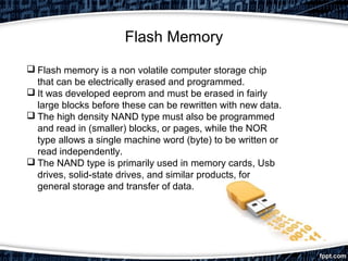 Flash Memory
 Flash memory is a non volatile computer storage chip
that can be electrically erased and programmed.
 It was developed eeprom and must be erased in fairly
large blocks before these can be rewritten with new data.
 The high density NAND type must also be programmed
and read in (smaller) blocks, or pages, while the NOR
type allows a single machine word (byte) to be written or
read independently.
 The NAND type is primarily used in memory cards, Usb
drives, solid-state drives, and similar products, for
general storage and transfer of data.
 