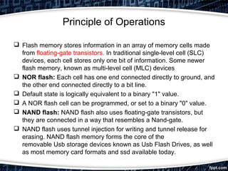 Principle of Operations
 Flash memory stores information in an array of memory cells made
from floating-gate transistors. In traditional single-level cell (SLC)
devices, each cell stores only one bit of information. Some newer
flash memory, known as multi-level cell (MLC) devices
 NOR flash: Each cell has one end connected directly to ground, and
the other end connected directly to a bit line.
 Default state is logically equivalent to a binary "1" value.
 A NOR flash cell can be programmed, or set to a binary "0" value.
 NAND flash: NAND flash also uses floating-gate transistors, but
they are connected in a way that resembles a Nand-gate.
 NAND flash uses tunnel injection for writing and tunnel release for
erasing. NAND flash memory forms the core of the
removable Usb storage devices known as Usb Flash Drives, as well
as most memory card formats and ssd available today.
 