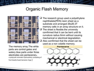 Organic Flash Memory
 The research group used a polyethylene
naphthalate(PEN) resin sheet as a
substrate and arranged 26x26 2T
memory cells in an array structure on it.
 The sheet is flexible.the university
comfirmed that it can be bent until its
curvature radius 6mm without causing
mechanical or electrical degradation.
 Also comfirmed that the sheet can be
used as a non volatile memory.
The memory array.The white
parts are control gates and
watery blue parts under three
electrodes are pentacene(is
a polycyclic aromatic hydrocarbon consisting of
five linearly-fused benzene rings.)
 