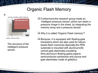 Organic Flash Memory
The structure of the
intelligent pressure
sensor.
 Furthermore,the research group made an
‘intelligent pressure sensor’,which can retain a
pressure image in the sheet, by integrating the
memory array and a pressure sensor.
 Why it is called ‘Organic Flash memory’?
 Because, it is equipped with floating-gate
transistors,which are also used for silicon-
based flash memories.Specially,the PEN
substrate is mounted with aluminum(Al)
control gate electrodes,insulating
films,aluminum floating gates,organic
semiconductor pentacene and source and
gate electrodes made of gold(Au).
 