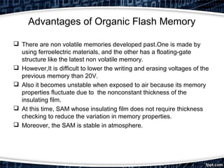Advantages of Organic Flash Memory
 There are non volatile memories developed past.One is made by
using ferroelectric materials, and the other has a floating-gate
structure like the latest non volatile memory.
 However,It is difficult to lower the writing and erasing voltages of the
previous memory than 20V.
 Also it becomes unstable when exposed to air because its memory
properties fluctuate due to the nonconstant thickness of the
insulating film.
 At this time, SAM whose insulating film does not require thickness
checking to reduce the variation in memory properties.
 Moreover, the SAM is stable in atmosphere.
 