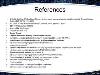 References
• Chen Qi , Bai Hua, Shi GaoQuan, Memory devices based on organic electric bistable materials, Chinese Science
Bulletin, 200, 52(15), 2017-2023
• J C. Scott, Is there an immortal memory?, Science, 2004, 304(5667), 62-63
• DOI: 10.1126/science.1179963
• Science 326, 1516 (2009);
• Tsuyoshi Sekitani, et al.
• Sensor Arrays
• Organic Nonvolatile Memory Transistors for Flexible
• www.sciencemag.org (this information is current as of December 10, 2009 ):
• The following resources related to this article are available online at
• http://www.sciencemag.org/cgi/content/full/326/5959/1516
• version of this article at:
• Updated information and services, including high-resolution figures, can be found in the online
• http://www.sciencemag.org/cgi/content/full/326/5959/1516/DC1
• Supporting Online Material can be found at:
• http://www.sciencemag.org/cgi/content/full/326/5959/1516#otherarticles
• This article cites 22 articles, 2 of which can be accessed for free:
• http://www.sciencemag.org/cgi/collection/app_physics
• Physics, Applied
• This article appears in the following subject collections:
• http://www.sciencemag.org/about/permissions.dtl
 