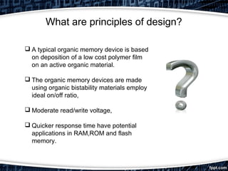 What are principles of design?
 A typical organic memory device is based
on deposition of a low cost polymer film
on an active organic material.
 The organic memory devices are made
using organic bistability materials employ
ideal on/off ratio,
 Moderate read/write voltage,
 Quicker response time have potential
applications in RAM,ROM and flash
memory.
 