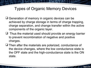 Types of Organic Memory Devices
 Generation of memory in organic devices can be
achieved by charge storage in terms of charge trapping,
charge separation, and change transfer within the active
components of the organic layer.
 Thus the material used should provide an energy barrier
to prevent recombination of negative and positive
charges.
 Then after the materials are polarized, conductance of
the device changes, where the low conductance state is
the OFF state and the high-conductance state is the ON
state.
 