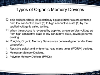 Types of Organic Memory Devices
 This process where the electrically bistable materials are switched
from low conductive state (0) to high conductive state (1) by the
applied voltage is called writing.
 When the process is reversed by applying a reverse bias voltage as
from high conductive state to low conductive state, device performs
erasing.
 Roughly, Organic Memory Devices can be investigated under three
categories :
1. Resistive switch and write once, read many times (WORM) devices,
2. Molecular Memory Devices.
3. Polymer Memory Devices (PMDs).
 