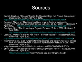 Sources Barrett, Stephen. “’Organic’ Foods: Certification Does Not Protect Consumers.”  Quackwatch.  Retrieved 9 April 2010.  < http://www.quackwatch.org/01QuackeryRelatedTopics/organic.html > Dangour, Alan et al. “Nutritional quality of organic foods: a systematic  review.” The American Journal of Clinical Nutrition.  29 July 2009.  Retrieved 7 April 2010.  http://www.ajcn.org/cgi/content/abstract/ajcn.2009.28041v1 Goldberg, Bob. “The Hypocrisy of Organic Farmers.” 5 June 2000. Retrieved 7  April 2010.  http://www.agbioworld.org/biotech-info/articles/biotech-art/hypocrisy.html Leonard, Andrew. “Save the rain forest – boycott organic?” 11 December 2006.  Retrieved 7 April 2010.  < http://www.salon.com/technology/how_the_world_works/2006/12/11/borlaug >  MacKerron D.K.L. et al. "Organic farming: science and belief."  Individual articles  from the 1998/99 Report.  Scottish Crop Research Institute, 1 Dec. 1999.  Retrieved 7 April 2010.  <http://www.scri.ac.uk/scri/file/individualreports/1999/06ORGFAR.PDF>  Shea, Erin. “The Costs and Benefits of Buying Organic Food.” 13 August 2009.  Retrieved 7 April 2010.  < http:// www.oprah.com /health/Should-You-Buy-Organic-Food/ >  