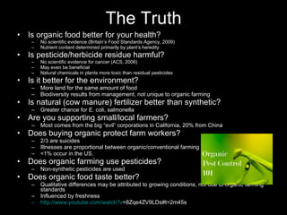 The Truth Is organic food better for your health? No scientific evidence (Britain’s Food Standards Agency, 2009) Nutrient content determined primarily by plant’s heredity Is pesticide/herbicide residue harmful? No scientific evidence for cancer (ACS, 2006) May even be beneficial Natural chemicals in plants more toxic than residual pesticides Is it better for the environment? More land for the same amount of food Biodiversity results from management, not unique to organic farming Is natural (cow manure) fertilizer better than synthetic? Greater chance for E. coli, salmonella Are you supporting small/local farmers? Most comes from the big “evil” corporations in California, 20% from China Does buying organic protect farm workers? 2/3 are suicides Illnesses are proportional between organic/conventional farming <1% occur in the US. Does organic farming use pesticides? Non-synthetic pesticides are used Does organic food taste better? Qualitative differences may be attributed to growing conditions, not due to organic farming standards Influenced by freshness http:// www.youtube.com/watch?v =8Zqe4ZV9LDs#t=2m45s   