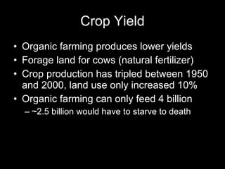 Crop Yield Organic farming produces lower yields Forage land for cows (natural fertilizer) Crop production has tripled between 1950 and 2000, land use only increased 10% Organic farming can only feed 4 billion ~2.5 billion would have to starve to death 
