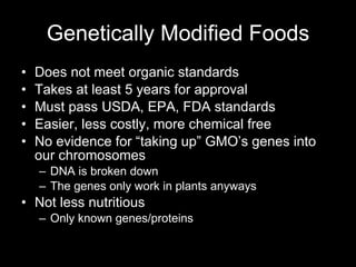 Genetically Modified Foods Does not meet organic standards Takes at least 5 years for approval Must pass USDA, EPA, FDA standards Easier, less costly, more chemical free No evidence for “taking up” GMO’s genes into our chromosomes DNA is broken down The genes only work in plants anyways Not less nutritious Only known genes/proteins 