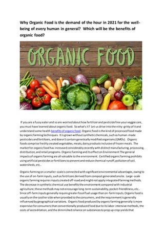 Why Organic Food is the demand of the hour in 2021 for the well-
being of every human in general? Which will be the benefits of
organic food?
If youare a fussyeaterand soare worriedabouthow fertilizerandpesticidefree yourveggiesare,
youmust have learnedaboutorganicfood. Sowhat's it? Let us drive intothe nitty-grittyof itand
understandsome health benefitsof organicfood.Organicfoodisthe kindof processed foodmade
by organicfarmingtechniques. Itisgrownwithoutsyntheticchemicals,suchashuman-made
pesticidesandfertilizers,anddoesn'tcontaingeneticallymodifiedorganisms(GMOs). Organic
foodscomprise freshlycreatedvegetables,meats,dairyproductsinclusiveof frozenmeals. The
marketfor organicfoodhas increasedconsiderablyrecentlywithdistinctmanufacturing,processing,
distribution,andretail programs. OrganicFarminganditseffectonEnvironment The general
impactsof organicfarmingare all valuable tothe environment. Certifiedorganicfarmingprohibits
usingartificial pesticidesorfertilizerstopreventandreduce chemical runoff,pollutionof soil,
watersheds,etc..
Organicfarmingon a smaller-scaleisconnectedwithsignificantenvironmental advantages,owingto
the use of on-farminputs,suchasfertilizersderivedfromcompostgeneratedonsite. Large-scale
organicfarmingrequiresinputscreatedoff-roadandmightnotapplyintegratedfarmingmethods.
The decrease in syntheticchemical use benefitsthe environmentcomparedwithindustrial
agriculture;these methodsmaynotencourage long-termsustainability,pocket-friendliness,etc..
Since off-farminputsgenerallyrequire greaterfossil fuel usage thanon-farminputs.Organicfoodis
usuallyonthe costlierside whenprovidedtothe consumers,andthe requirementisgenerally
influencedbygeographical variations. Organicfoodproducedbyorganicfarminggenerallyismore
expensive forconsumersthanconventionally producedfooddue toitslabor-intensive methods,the
costs of accreditation,andthe diminishedreliance onsubstancestopropup crop yieldsthat
 