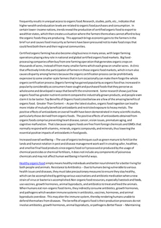 frequentlyresultsinunequal accesstoorganicfood.Research,studies,polls,etc.,indicatesthat
higherwealthandeducationlevelsare relatedtoorganicfoodpurchasesandconsumption. In
certainlower-income nations,trendsreveal the productionof certifiedorganicfoodtoexportto
wealthierstates,whichthencreatesasituationwhere the farmersthemselvescannotaffordtobuy
the organic foodstheyare producing. Thisapproachbringseconomicgainsto the farmersinthe
brief runand causesfoodinsecurityasfarmershave beenpressurednottomake foodcrops that
couldfeedboththemandtheirregional communities.
Certifiedorganicfarminghasalsobecome abigbusinessinmanyareas,withlargerfarming
operationsplayingakeyrole innational andglobal certifiedorganicfoodmarkets. Bigfood-
processingcompaniesoftenbuyfromone farmingoperationthatgeneratesorganiccropson
thousandsof acres,insteadof frommany smallerfarmswhicheachgrow on smalleracres. A clinic
that effectivelylimitsthe participationof farmersinthose organicfoodmarkets,whichinturnalso
causesdisparity amongfarmersbecause the organiccertificationprocesscanbe prohibitively
expensive tosome smaller-scale farmersthatinturnoccasionallycanmake themforgothe whole
organiccertificationprocess.Organicfarminghasgainedpopularityasorganicfoodhas increasedin
popularityconsiderablyasconsumershave soughtandpurchasedfoodsthattheyperceive as
wholesomeanddevelopedinwaysthatbenefitthe environment. Some researchshowsjusthow
organicfoodhas greaternutrientcontentcomparedto industriallygrownproducts,andpeople even
claimit to be tastier.TopBenefitsof OrganicFoodListedbelow are afew of the amazingbenefitsof
organicfood. Greater Than Content -- Asperthe lateststudies,organicfoodingestioncanleadto
more intake of mutuallybeneficial antioxidantsandrestrictedexposure toheavymetals. The
positive effectsof antioxidantsonoverall healthhave beendemonstratedinmanyscientificstudies,
particularlythose derivedfromorganicfoods. The positiveeffects of antioxidantsobtainedfrom
organicfoodscomprise preventingheartdisease,cancer,visionissues,premature aging,and
cognitive malfunction. Thatisbecause organicfoodsare free fromforeignchemicalsandGMOs that
normallyrespondwithvitamins, minerals,organiccompounds,andminerals,thusloweringthe
essential positive impactsof antioxidantsinfoodgoods.
Increasedoverall wellbeing -- The use of organictechniquessuchasgreenmanure tofertilizethe
landsand harvestrotationinpestanddisease managementworkwell increatingsafer,healthier,
and smellierfinal foodproductssinceorganicfoodisn'tprocessedorproducedbythe usage of
chemical pesticidesorchemical fertilizers,itdoesnotinclude anycomponentsof poisonous
chemicalsandmaynot affecthumanwellbeinginharmful ways.
Healthyorganicfood simplymeanshealthyindividualsandbetternourishmentforabetterlivingfor
bothpeople andanimals. Resistance toAntibiotics -- Due tohumansbeingvulnerabletovarious
healthissuesanddiseases,theymusttake precautionarymeasurestoensure theystayhealthy,
whichcan be accomplishedbygettingvariousvaccinationsandantibioticmedicationwhenanew
strainof virusor bacteriaisaccomplished.Non-organicfoodresources,especiallylivestockandfeeds,
use vaccines,growthhormones,animal byproducts,andantibioticstotreatandfeedthe animals.
Whenhumanseat non-organicfooditems,theyindirectlyconsume antibiotics,growthhormones,
and pathogenswhichweakenimmunesystemsinantibiotics,vaccines,hormones,andanimal
byproductsoverdose. Thismayalterthe immune system, therebyrenderinghumansunable to
defendthemselvesfromdiseases. The benefitsof organicfoodistheirproductionprocessesdonot
involve antibiotics,growthhormones,animal byproducts,orpathogens.Betterflavor -- Maintaining
 