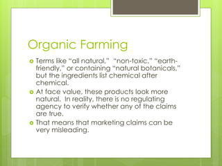 Organic Farming 
 Terms like “all natural,” “non-toxic,” “earth-friendly,” 
or containing “natural botanicals,” 
but the ingredients list chemical after 
chemical. 
 At face value, these products look more 
natural. In reality, there is no regulating 
agency to verify whether any of the claims 
are true. 
 That means that marketing claims can be 
very misleading. 
 