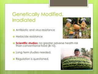 Genetically Modified, 
Irradiated 
 Antibiotic and virus resistance 
 Herbicide resistance 
 Scientific studies: no greater adverse health risk 
than conventional food (8-10). 
 Long term studies needed. 
 Regulation is questioned. 
 