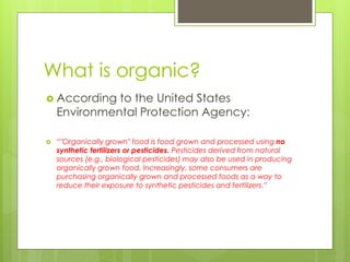 What is organic? 
 According to the United States 
Environmental Protection Agency: 
 “"Organically grown" food is food grown and processed using no 
synthetic fertilizers or pesticides. Pesticides derived from natural 
sources (e.g., biological pesticides) may also be used in producing 
organically grown food. Increasingly, some consumers are 
purchasing organically grown and processed foods as a way to 
reduce their exposure to synthetic pesticides and fertilizers.” 
 