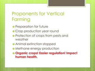 Proponents for Vertical 
Farming 
 Preparation for future 
 Crop production year round 
 Protection of crops from pests and 
weather 
 Animal extinction stopped 
 Methane energy production 
 Organic crops! Easier regulation! Impact 
human health. 
 