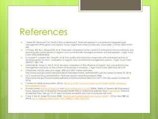 References 
 1 Baker BP, Benbrook CM, Groth E 3rd,Lutz Benbrook K. Pesticide residues in conventional, integrated pest 
management (IPM)-grown and organic foods: insights from three US data sets. Food Addit Contam 2002;19:427- 
446. 
 2 Chassy AW, Bui L, Renaud EN, et al. Three-year comparison of the content of antioxidant microconstituents and 
several quality characteristics in organic and conventionally managed tomatoes and bell peppers. J Agric Food 
Chem 2006;54:8244-8252. 
 3 Juroszek P, Lumpkin HM, Yang RY, et al. Fruit quality and bioactive compounds with antioxidant activity of 
tomatoes grown on-farm: comparison of organic and conventional management systems. J Agric Food Chem 
2009;57:1188-1194. 
 4 Mitchell AE, Hong YJ, Hoh E, et al. Ten-year comparison of the influence of organic and conventional crop 
management practices on the content of flavonoids in tomatoes. J Agric Food Chem 2007;55:6154-6159. 
 5 Pesticides industry sales and usage. 2000 and 2001 market estimates. 
http://www.epa.gov/pesticides/pestsales/01pestsales/market_estimates2001.pdf [Accessed October 23, 2014] 
 6 U.S. Food and Drug Administration. Pesticide residue monitoring program 2000. 
http://www.fda.gov/Food/FoodborneIllnessContaminants/Pesticides/ucm125171.htm [Accessed October 23, 
2014] 
 7 American Medical Association (2012). Report 2 of the Council on Science and Public Health: Labeling of 
Bioengineered Foods 
 8 United States Institute of Medicine and National Research Council (2004). Safety of Genetically Engineered 
Foods: Approaches to Assessing Unintended Health Effects. National Academies Press. Free full-text. National 
Academies Press. See pp11ff on need for better standards and tools to evaluate GM food. 
 9 Key S, Ma JK, Drake PM (June 2008). "Genetically modified plants and human health". J R Soc Med 101 (6): 
290–8. doi:10.1258/jrsm.2008.070372. PMC 2408621. PMID 18515776. 
