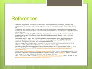 References
○ 1 Baker BP, Benbrook CM, Groth E 3rd,Lutz Benbrook K. Pesticide residues in conventional, integrated pest
management (IPM)-grown and organic foods: insights from three US data sets. Food Addit Contam 2002;19:427-
446.
○ 2 Chassy AW, Bui L, Renaud EN, et al. Three-year comparison of the content of antioxidant microconstituents and
several quality characteristics in organic and conventionally managed tomatoes and bell peppers. J Agric Food Chem
2006;54:8244-8252.
○ 3 Juroszek P, Lumpkin HM, Yang RY, et al. Fruit quality and bioactive compounds with antioxidant activity of
tomatoes grown on-farm: comparison of organic and conventional management systems. J Agric Food Chem
2009;57:1188-1194.
○ 4 Mitchell AE, Hong YJ, Hoh E, et al. Ten-year comparison of the influence of organic and conventional crop
management practices on the content of flavonoids in tomatoes. J Agric Food Chem 2007;55:6154-6159.
○ 5 Pesticides industry sales and usage. 2000 and 2001 market estimates.
http://www.epa.gov/pesticides/pestsales/01pestsales/market_estimates2001.pdf [Accessed October 23, 2014]
○ 6 U.S. Food and Drug Administration. Pesticide residue monitoring program 2000.
http://www.fda.gov/Food/FoodborneIllnessContaminants/Pesticides/ucm125171.htm [Accessed October 23, 2014]
○ 7 American Medical Association (2012). Report 2 of the Council on Science and Public Health: Labeling of
Bioengineered Foods
○ 8 United States Institute of Medicine and National Research Council (2004). Safety of Genetically Engineered Foods:
Approaches to Assessing Unintended Health Effects. National Academies Press. Free full-text. National Academies
Press. See pp11ff on need for better standards and tools to evaluate GM food.
○ 9 Key S, Ma JK, Drake PM (June 2008). "Genetically modified plants and human health". J R Soc Med 101 (6): 290–
8. doi:10.1258/jrsm.2008.070372. PMC 2408621. PMID 18515776.
 