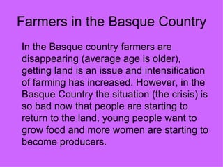 Farmers in the Basque Country
In the Basque country farmers are
disappearing (average age is older),
getting land is an issue and intensification
of farming has increased. However, in the
Basque Country the situation (the crisis) is
so bad now that people are starting to
return to the land, young people want to
grow food and more women are starting to
become producers.
 