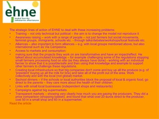 The strategic lines of action of EHNE to deal with these increasing problems:
•   Training – not only technical but political – the aim is to change the model not reproduce it
•   Awareness raising – work with a range of people – not just farmers but social movements,
    feminist groups, immigrants, schools etc. - through talks/debates/workshops/local festivals etc.
•   Alliances – also important to form alliances – e.g. with local groups mentioned above, but also
    international such as Via Campesina.
•   Access to markets and consumption:
•   making sure that the projects they work on are transformative and have an impact/effect. He
    talked about accumulated knowledge – for example challenging some of the regulations stopping
    small farmers processing food on site (as they always have done) - working with an individual
    farmer to show that it is possible/safe and then using that knowledge and example to support
    other farmers to challenge these regulations.
•   Creating local infrastructure so that big companies don't come and buy up all the produce (e.g. of
    'president' buying up all the milk for brie) and take all of the profit out of the area. Work
    collectively and with the local (not global) market.
•   Sschool dinners – if the schools or local authorities block the proposal of local & organic food, go
    direct to the parents – they care more about the health of their children.
•   Links with small local businesses (independent shops and restaurants)
•   Campaigns against big supermarkets
•   Transparent markets – showing very clearly how much you are paying the producers. They did a
    price comparison (shopping basket), and found that what cost 20 euros direct to the producer,
    cost 50 in a small shop and 60 in a supermarket.
Read the article
 