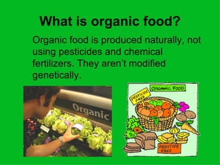 What is organic food?
Organic food is produced naturally, not
using pesticides and chemical
fertilizers. They aren’t modified
genetically.
 