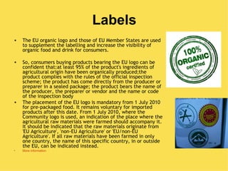 Labels
•   The EU organic logo and those of EU Member States are used
    to supplement the labelling and increase the visibility of
    organic food and drink for consumers.

•   So, consumers buying products bearing the EU logo can be
    confident that:at least 95% of the product's ingredients of
    agricultural origin have been organically produced;the
    product complies with the rules of the official inspection
    scheme; the product has come directly from the producer or
    preparer in a sealed package; the product bears the name of
    the producer, the preparer or vendor and the name or code
    of the inspection body
•   The placement of the EU logo is mandatory from 1 July 2010
    for pre-packaged food. It remains voluntary for imported
    products after this date. From 1 July 2010, where the
    Community logo is used, an indication of the place where the
    agricultural raw materials were farmed should accompany it.
    It should be indicated that the raw materials originate from
    'EU Agriculture', 'non-EU Agriculture' or 'EU/non-EU
    Agriculture'. If all raw materials have been farmed in only
    one country, the name of this specific country, in or outside
    the EU, can be indicated instead.
•   More information
 