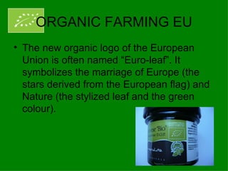 ORGANIC FARMING EU
• The new organic logo of the European
  Union is often named “Euro-leaf”. It
  symbolizes the marriage of Europe (the
  stars derived from the European flag) and
  Nature (the stylized leaf and the green
  colour).
 