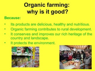 Organic farming:
             why is it good?
Because:
•   Its products are delicious, healthy and nutritious.
•   Organic farming contributes to rural development.
•   It conserves and improves our rich heritage of the
    country and landscape.
•   It protects the environment.
 