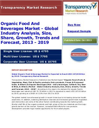 Transparency Market Research

Organic Food And
Beverages Market - Global
Industry Analysis, Size,
Share, Growth, Trends and
Forecast, 2013 - 2019

Buy Now
Request Sample

Published Date: Oct 2013

Single User License: US $ 4795
Multi User License: US $ 7795

100 Pages Report

Corporate User License: US $ 10795
REPORT DESCRIPTION
Global Organic Food & Beverage Market Is Expected to Reach USD 187.85 Billion
by 2019: Transparency Market Research
Transparency Market Research is Published new Market Report “Organic Food (Fruits &
Vegetables, Meat, Fish & Poultry products, Dairy products, Frozen & Processed
foods, & Others) & Organic Beverages (Non - dairy beverages, Coffee & Tea, Beer
& Wine, & Others) Market - Global Industry Analysis, Size, Share, Growth, Trends
and Forecast, 2013 - 2019". According to the report, the demand for organic food &
beverages was valued at USD 70.70 billion in 2012 is expected to reach USD 187.85 billion
by 2019, growing at a CAGR of 15.5% from 2013 to 2019.
The global market has witnessed growth in recent times due to increasing consumer health
awareness. In addition, widening distribution channels and increased government regulation
and intervention are some of the other factors contributing towards the market growth.
Shorter shelf life of the organic products and high prices of the raw materials are the major
growth barriers of the market. However, increased R&D efforts for new products
development provides huge market opportunity for the market players.

 