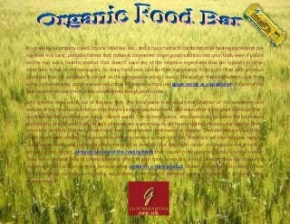 It's made by a company called Organic Food Bar, Inc., and it has a fantastic combination of healing ingredients put
together in a tasty, portable format that makes it convenient to get good nutrition into your body even if you're
on the run. solid, healthy product that doesn't have any of the negative ingredients that are typically in other
food bars. It has no refined sugars, no trans-fatty acids and no filler ingredients. In fact, it's filled with so much
goodness that I'm surprised it can sell at the competitive price it does. I know what these ingredients cost from
being in the industry, and these are not cheap for example, they use agave nectar as a sweetener. It's one of the
best sweeteners out there; it has an extremely low glycemic index.
Let's get the date paste out of the way first. The date paste is obviously the provider of the sweetener and
texture of the food bar but notice that they're using whole dates here, and dates offer some great nutrition that's
much better for you than just eating refined sugars. The almond butter, simultaneously, provides the fat texture
and healthy oils for your body. In fact, almonds are a great way to get heart-healthy oils into your system. There
are oils in almonds that can prevent and even help reverse cardiovascular disease. They can reduce your risk of
heart attacks and strokes. They even help enhance nervous system function. These oils will also help you regulate
blood sugar levels, and there are phytochemicals in almonds that help fight cancer and regulate the growth of
cancer tumors. In fact, almonds are one of the healing foods that I name in my upcoming book, Grocery Healing.
They are a fantastic way to create a healing effect in your body. rown rice protein doesn't have the stagnating
negative effects of whey protein, because whey protein is a dairy product. Brown rice protein also doesn't have
the controversy currently surrounding soy protein, even though I personally think soy protein is an outstanding
protein source.
 