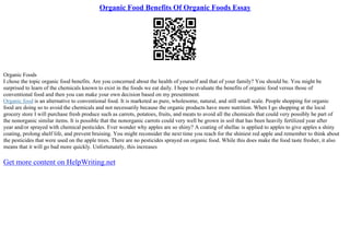 Organic Food Benefits Of Organic Foods Essay
Organic Foods
I chose the topic organic food benefits. Are you concerned about the health of yourself and that of your family? You should be. You might be
surprised to learn of the chemicals known to exist in the foods we eat daily. I hope to evaluate the benefits of organic food versus those of
conventional food and then you can make your own decision based on my presentment.
Organic food is an alternative to conventional food. It is marketed as pure, wholesome, natural, and still small scale. People shopping for organic
food are doing so to avoid the chemicals and not necessarily because the organic products have more nutrition. When I go shopping at the local
grocery store I will purchase fresh produce such as carrots, potatoes, fruits, and meats to avoid all the chemicals that could very possibly be part of
the nonorganic similar items. It is possible that the nonorganic carrots could very well be grown in soil that has been heavily fertilized year after
year and/or sprayed with chemical pesticides. Ever wonder why apples are so shiny? A coating of shellac is applied to apples to give apples a shiny
coating, prolong shelf life, and prevent bruising. You might reconsider the next time you reach for the shiniest red apple and remember to think about
the pesticides that were used on the apple trees. There are no pesticides sprayed on organic food. While this does make the food taste fresher, it also
means that it will go bad more quickly. Unfortunately, this increases
Get more content on HelpWriting.net
 
