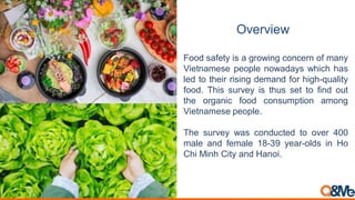Overview
Food safety is a growing concern of many
Vietnamese people nowadays which has
led to their rising demand for high-quality
food. This survey is thus set to find out
the organic food consumption among
Vietnamese people.
The survey was conducted to over 400
male and female 18-39 year-olds in Ho
Chi Minh City and Hanoi.
 