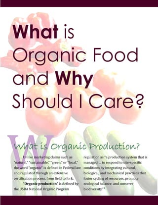 What is Organic Production?
! "#$%&'!()*&'+%#,!-$)%(.!./-0!).!
1#)+/*)$23!1./.+)%#)4$'23!1,*''#23!5*!1$5-)$23!
+0'!65*7!15*,)#%-3!%.!7'8%#'7!%#!9'7'*)$!$)6!
)#7!*',/$)+'7!+0*5/,0!)#!':+'#.%;'!!
-'*+%8%-)+%5#!<*5-'..2!8*5(!8%'$7!+5!85*&=!!
! “Organic!production”!%.!7'8%#'7!4>!
+0'!"?@A!B)+%5#)$!C*,)#%-!D*5,*)(!!
*',/$)+%5#!).!1)!<*57/-+%5#!.>.+'(!+0)+!%.!
()#),'7!E!+5!*'.<5#7!+5!.%+'F.<'-%8%-!!
-5#7%+%5#.!4>!%#+',*)+%#,!-/$+/*)$2!!
4%5$5,%-)$2!)#7!('-0)#%-)$!<*)-+%-'.!+0)+!
85.+'*!->-$%#,!58!*'.5/*-'.2!<*5(5+'!!
'-5$5,%-)$!4)$)#-'2!)#7!-5#.'*;'!!
4%57%;'*.%+>=3G!
What is
Organic Food
and Why
Should I Care?
 