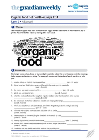 Organic food not healthier, says FSA
Level 3           Advanced
 1     Warmer
The words that appear most often in the article are bigger than the other words in the word cloud. Try to
predict the content of the article by looking at the word cloud.




 2 Key words
Find single words or two-, three- or four-word phrases in the article that have the same or similar meanings
to the phrases and sentences below. The paragraph number and the number of words are given to help
you.

1.   positive effects on the body from ingested food _________________________ (para 1, 2 words)
2.   things to eat and drink that are grown and farmed in the usual way (not organically)
     _________________________ (para 1, 3 words)
3.   the money and costs were covered by ... _________________________ (para 1, 2 words)
4.   plants and animals on a farm _________________________ (para 2, 3 words)
5.   when the positive effects on the body from ingested food are better than those from other sources
     _________________________ (para 2, 2 words)
6.   the remainders of chemical substances added to soil or sprayed on crops _________________________
     (para 5, 4 words)
7.   When you accept or use only some things, and not the things that you do not want you are being
     _________________________. (para 5, 1 word)
8.   Amounts that have not been calculated accurately can be called _________________________.
     (para 9, 2 words)
9.   when someone or something is tightly controlled or influenced by rules _________________________
     (para 11, 4 words)
10. relating to good living conditions for livestock _________________________ (para 12, 2 words)
11. worries about the natural world as well as places in which people live and work _________________________
    (para 12, 2 words)
12. Something that you want to eat or drink because it is good for you is _________________________.
                                                                                                                               D •
                                                                                                                          TE DE E
                                                                                                                        SI A L
                                                                                                                      EB LO B
                                                                                                                     W N IA




© Macmillan Publishers Ltd 2009
                                                                                                                   M W P
                                                                                                                  O DO O
                                                                                                                FR BE C
                                                                                                                 N T
                                                                                                                      O




NEWS LESSONS / Organic food not healthier, says FSA / Advanced
                                                                                                             O
                                                                                                              H
                                                                                                            •P
                                                                                                              CA
 