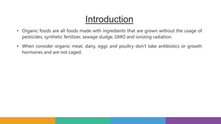 Introduction
• Organic foods are all foods made with ingredients that are grown without the usage of
pesticides, synthetic fertilizer, sewage sludge, GMO and ionizing radiation.
• When consider organic meat, dairy, eggs and poultry don’t take antibiotics or growth
hormones and are not caged.
 