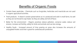 Benefits of Organic Foods
 Contain fewer pesticides - Chemicals such as fungicides, herbicides and insecticide are not used
in organic agricultural activities.
 Fresh products - It doesn’t contain preservatives as it is produced and sold in small farms. As well
as they are not forced to ripe faster. So they are safety and full of flavor.
 Better for the environment - Organic practices reduce pollution, conserve water, reduce soil
erosion, increase soil fertility, safety for birds and animals and use less energy.
 Healthy foods - Increased amount of time grazing on grass also increases the amounts of
conjugated linoleic acid that is good for cardiovascular protection.
 