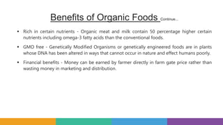 Benefits of Organic Foods Continue...
 Rich in certain nutrients - Organic meat and milk contain 50 percentage higher certain
nutrients including omega-3 fatty acids than the conventional foods.
 GMO free - Genetically Modified Organisms or genetically engineered foods are in plants
whose DNA has been altered in ways that cannot occur in nature and effect humans poorly.
 Financial benefits - Money can be earned by farmer directly in farm gate price rather than
wasting money in marketing and distribution.
 