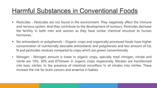 Harmful Substances in Conventional Foods
 Pesticides - Pesticides are not found in the environment. They negatively affect the immune
and nervous system. And they contribute to the development of tumours. Pesticides decrease
the fertility in both men and women as they have similar chemical structure to human
hormones.
 No antioxidants or polyphenols - Organic crops and organically processed foods have higher
concentration of nutritionally desirable antioxidants and polyphenols and less amount of Cd,
N and pesticides residues compared to crops which are grown conventionally.
• Nitrogen - Nitrogen amount is lower in organic crops, specially total nitrogen, nitrate and
nitrite are 10%, 30% and 87%lower in organic crops respectively. Nitrates are transformed
into toxic nitrites. In the presence of intestinal microflora ¾ of nitrates into nitrites. These
increase the risk for brain cancers and anaemia in babies.
 