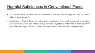  Cd concentration - Cadmium is accumulated in the liver and kidneys and can be fatal if
taken in large amounts.
 Mycotoxins - Organic foods do not contain mycotoxins. Even small amount of mycotoxins
can causes to cancer and other serious diseases. Mycotoxins enter into human digestive
track via meat, eggs, milk and cheese. Mycotoxins can only controlled by prevention.
Harmful Substances in Conventional Foods
Continue...
 